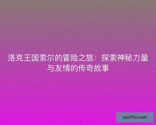 洛克王国索尔的冒险之旅：探索神秘力量与友情的传奇故事