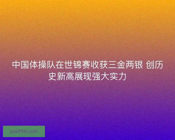 中国体操队在世锦赛收获三金两银 创历史新高展现强大实力