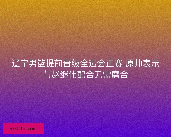辽宁男篮提前晋级全运会正赛 原帅表示与赵继伟配合无需磨合