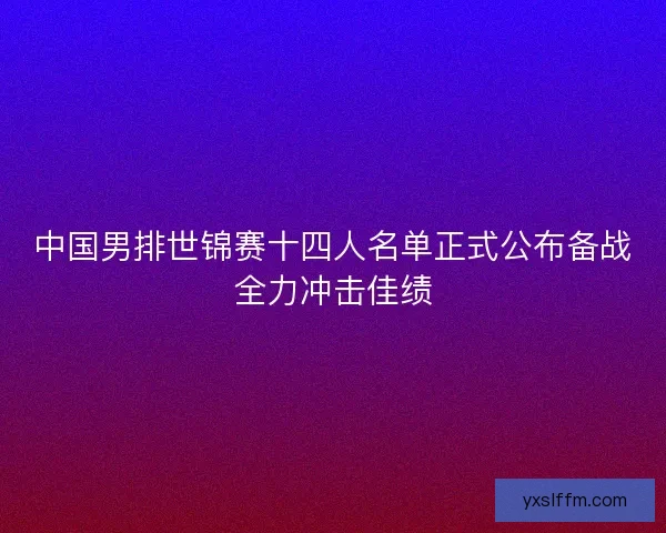 中国男排世锦赛十四人名单正式公布备战全力冲击佳绩